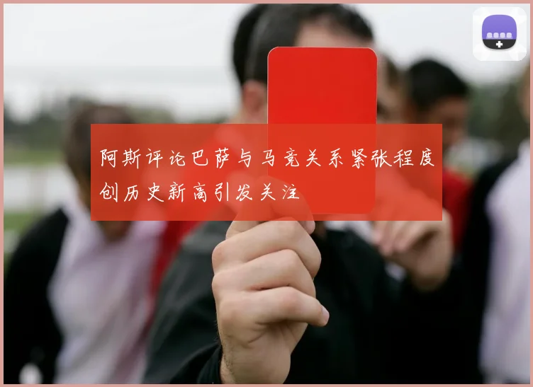 阿斯评论巴萨与马竞关系紧张程度创历史新高引发关注