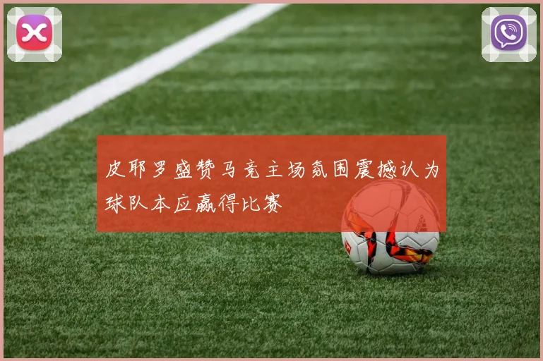 皮耶罗盛赞马竞主场氛围震撼认为球队本应赢得比赛