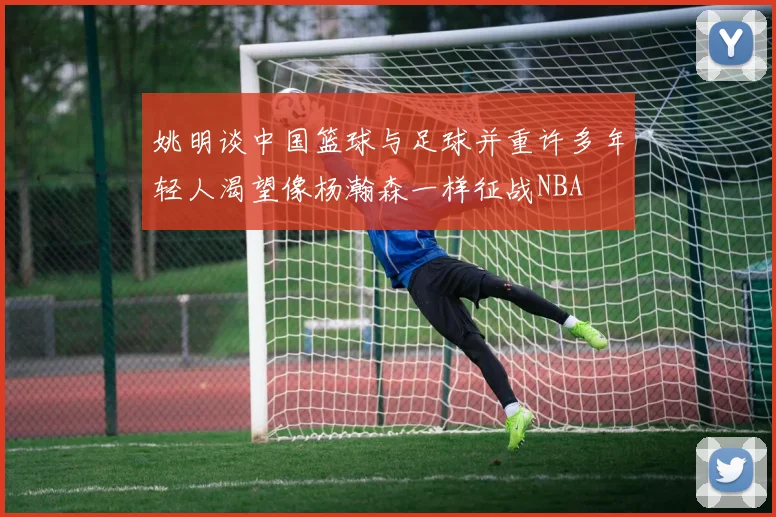 姚明谈中国篮球与足球并重许多年轻人渴望像杨瀚森一样征战NBA