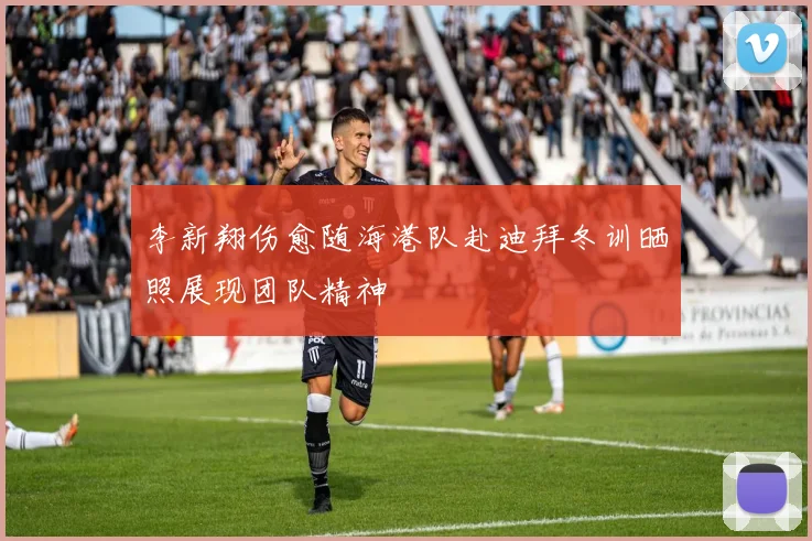 李新翔伤愈随海港队赴迪拜冬训晒照展现团队精神