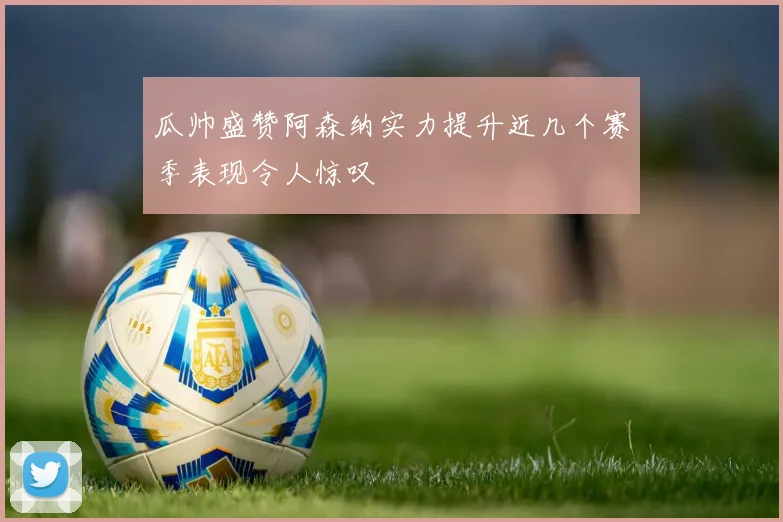 瓜帅盛赞阿森纳实力提升近几个赛季表现令人惊叹