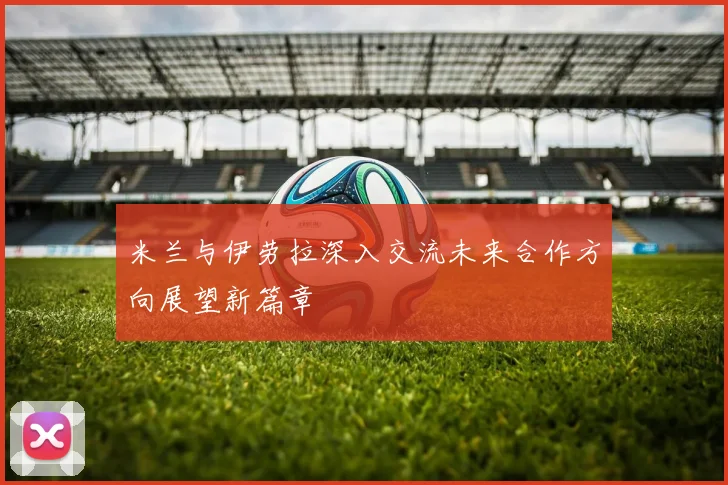 米兰与伊劳拉深入交流未来合作方向展望新篇章