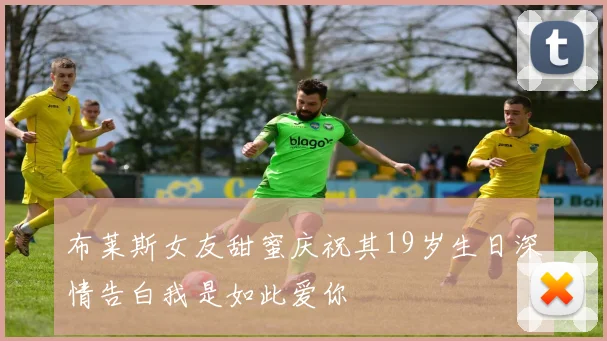 布莱斯女友甜蜜庆祝其19岁生日深情告白我是如此爱你