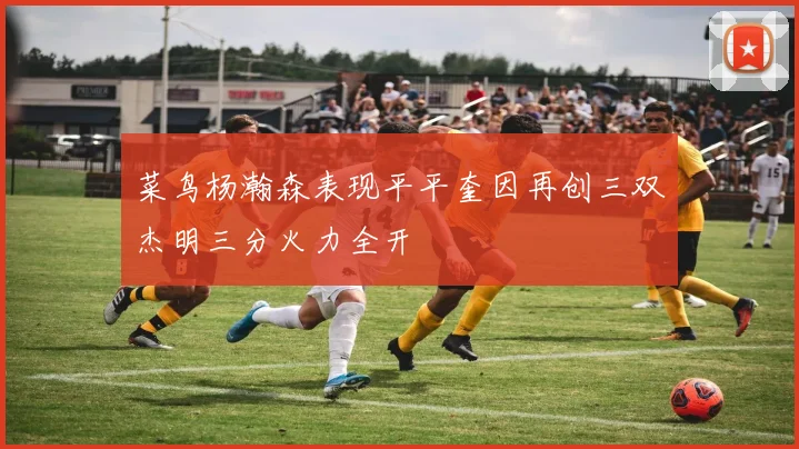 菜鸟杨瀚森表现平平奎因再创三双杰明三分火力全开