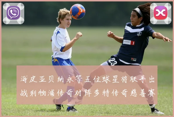 海皮亚贝纳永等五位球星将联手出战利物浦传奇对阵多特传奇慈善赛