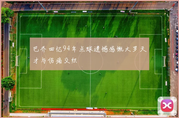 巴乔回忆94年点球遗憾感慨大罗天才与伤痛交织