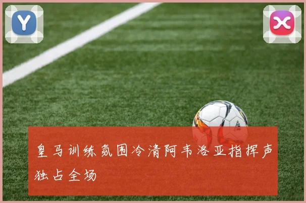 皇马训练氛围冷清阿韦洛亚指挥声独占全场