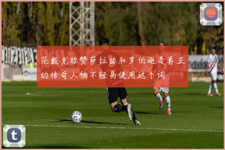 范戴克称赞萨拉赫和罗伯逊是真正的传奇人物不轻易使用这个词