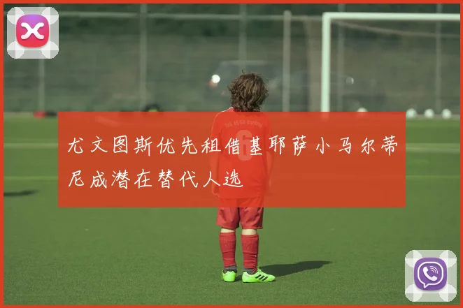 尤文图斯优先租借基耶萨小马尔蒂尼成潜在替代人选
