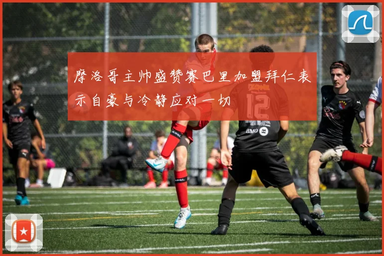 摩洛哥主帅盛赞赛巴里加盟拜仁表示自豪与冷静应对一切