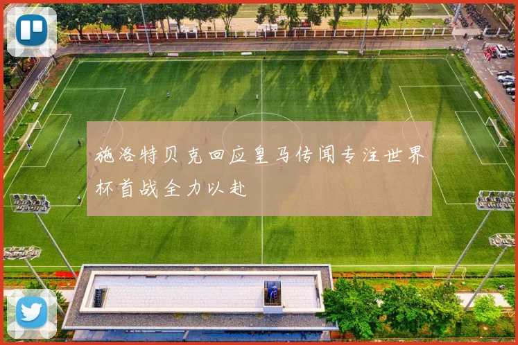 施洛特贝克回应皇马传闻专注世界杯首战全力以赴