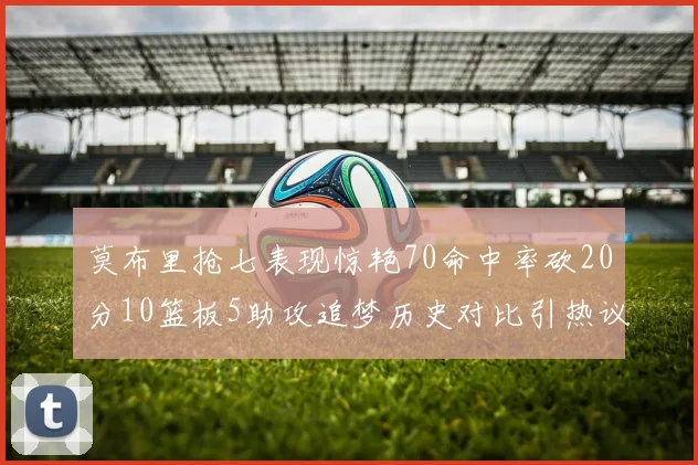 莫布里抢七表现惊艳70命中率砍20分10篮板5助攻追梦历史对比引热议