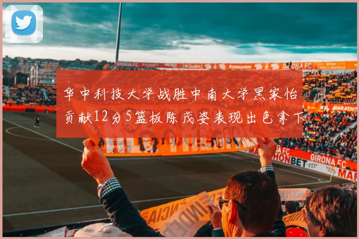 华中科技大学战胜中南大学黑家怡贡献12分5篮板陈茂姿表现出色拿下19分7篮板
