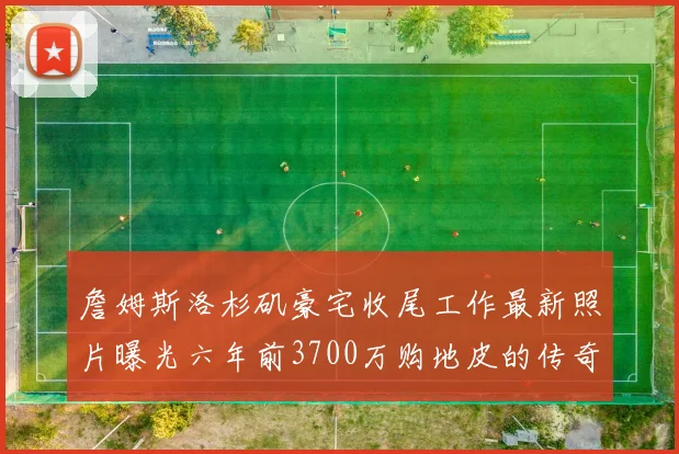 詹姆斯洛杉矶豪宅收尾工作最新照片曝光六年前3700万购地皮的传奇故事
