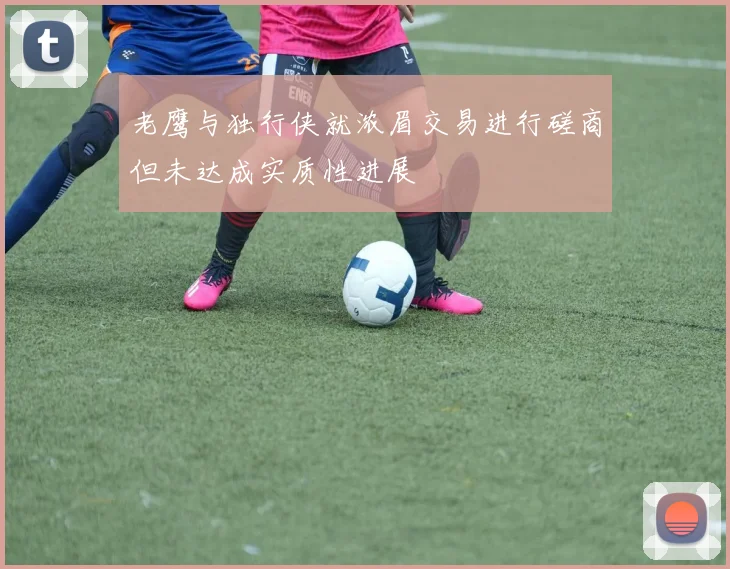 老鹰与独行侠就浓眉交易进行磋商但未达成实质性进展