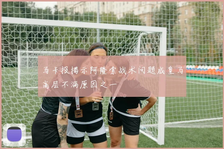 马卡报揭示阿隆索战术问题成皇马高层不满原因之一