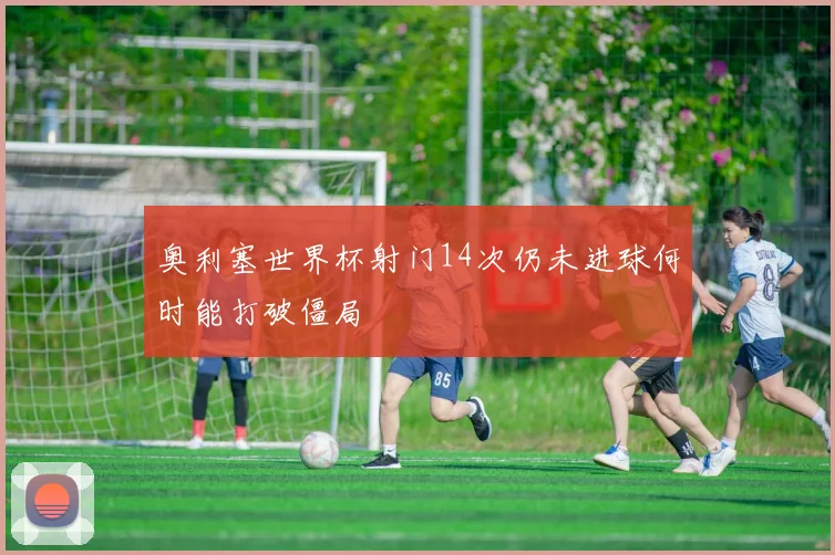 奥利塞世界杯射门14次仍未进球何时能打破僵局